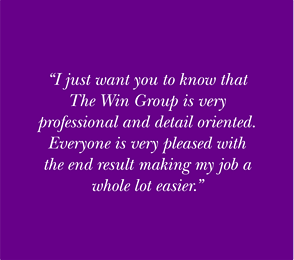 I just want you to know that The Win Group is very professional and detail oriented. Everyone is very pleased with the end result making my job a whole lot easier.